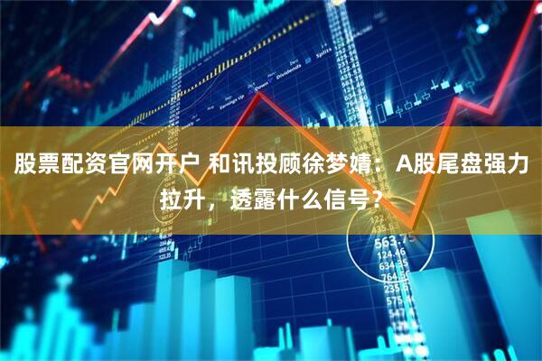 股票配资官网开户 和讯投顾徐梦婧：A股尾盘强力拉升，透露什么信号？
