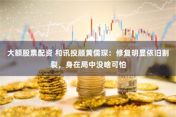 大额股票配资 和讯投顾黄儒琛：修复明显依旧割裂，身在局中没啥可怕