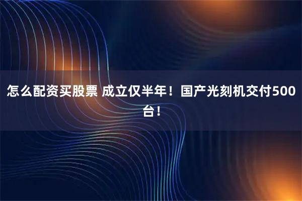怎么配资买股票 成立仅半年！国产光刻机交付500台！