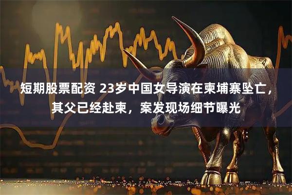 短期股票配资 23岁中国女导演在柬埔寨坠亡，其父已经赴柬，案发现场细节曝光