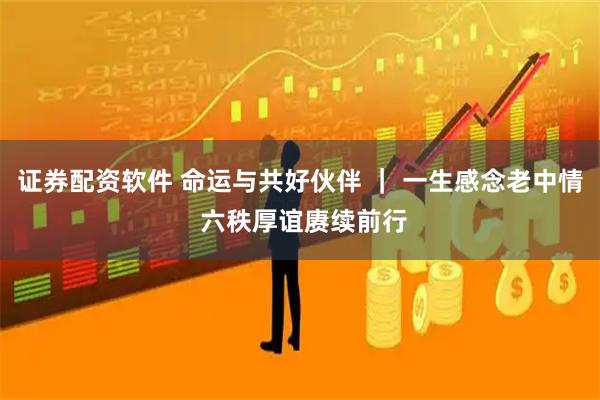 证券配资软件 命运与共好伙伴 ｜ 一生感念老中情 六秩厚谊赓续前行