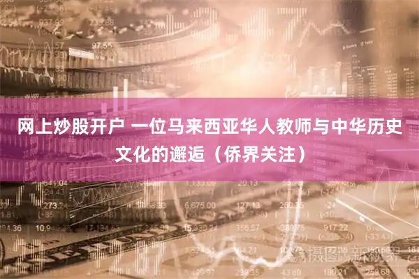 网上炒股开户 一位马来西亚华人教师与中华历史文化的邂逅（侨界关注）