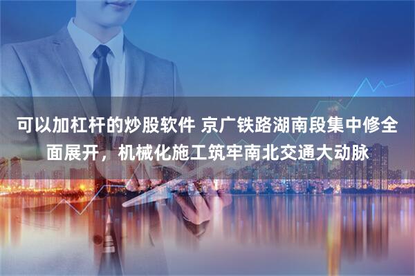 可以加杠杆的炒股软件 京广铁路湖南段集中修全面展开，机械化施工筑牢南北交通大动脉