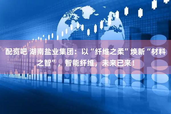 配资吧 湖南盐业集团：以“纤维之柔”焕新“材料之智”，智能纤维，未来已来！